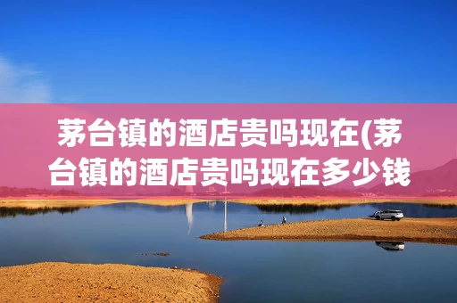 茅台镇的酒店贵吗现在(茅台镇的酒店贵吗现在多少钱)