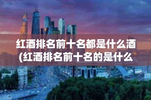 红酒排名前十名都是什么酒(红酒排名前十名的是什么牌子)