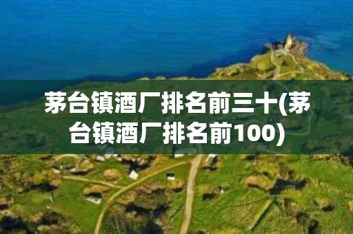 茅台镇酒厂排名前三十(茅台镇酒厂排名前100)