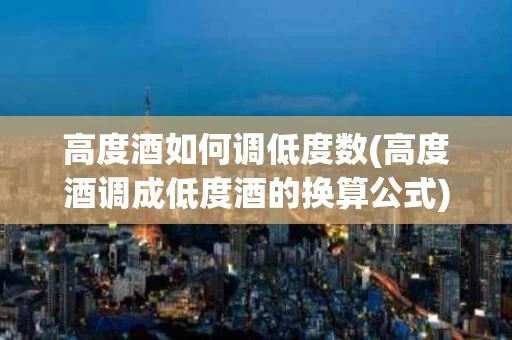 高度酒如何调低度数(高度酒调成低度酒的换算公式)