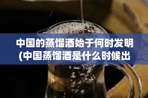 中国的蒸馏酒始于何时发明(中国蒸馏酒是什么时候出现的)