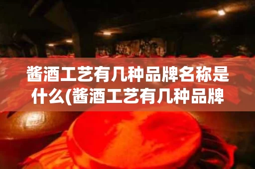 酱酒工艺有几种品牌名称是什么(酱酒工艺有几种品牌名称是什么呢)