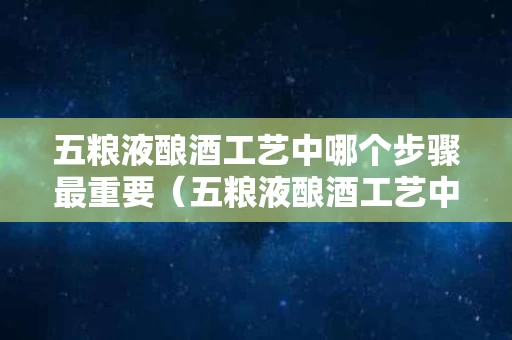 五粮液酿酒工艺中哪个步骤最重要（五粮液酿酒工艺中哪个步骤最重要）