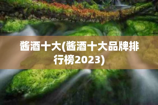 酱酒十大(酱酒十大品牌排行榜2023)