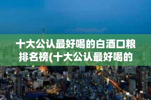 十大公认最好喝的白酒口粮排名榜(十大公认最好喝的白酒口粮排名榜最新)