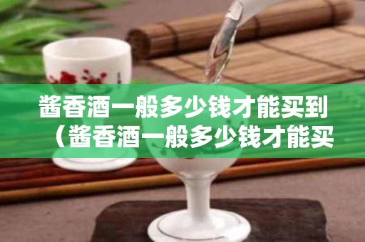 酱香酒一般多少钱才能买到（酱香酒一般多少钱才能买到真的）
