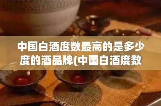 中国白酒度数最高的是多少度的酒品牌(中国白酒度数最高的是多少度的酒品牌有哪些)