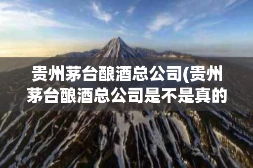 贵州茅台酿酒总公司(贵州茅台酿酒总公司是不是真的)