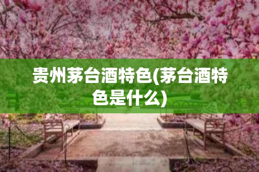 贵州茅台酒特色(茅台酒特色是什么)
