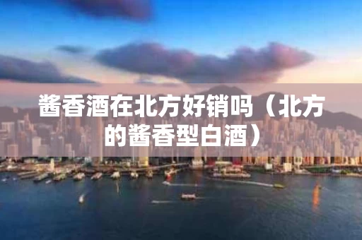 酱香酒在北方好销吗（北方的酱香型白酒）