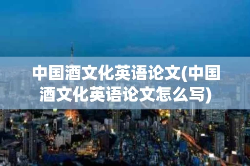 中国酒文化英语论文(中国酒文化英语论文怎么写)