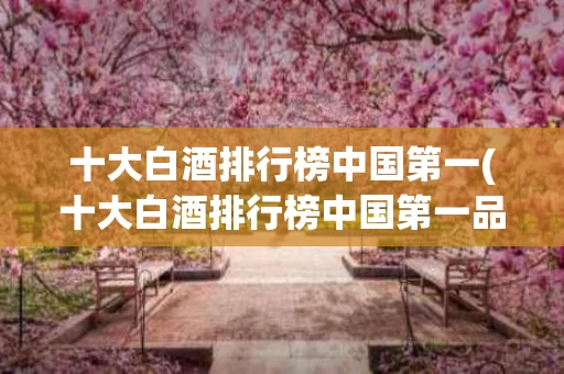 十大白酒排行榜中国第一(十大白酒排行榜中国第一品牌)