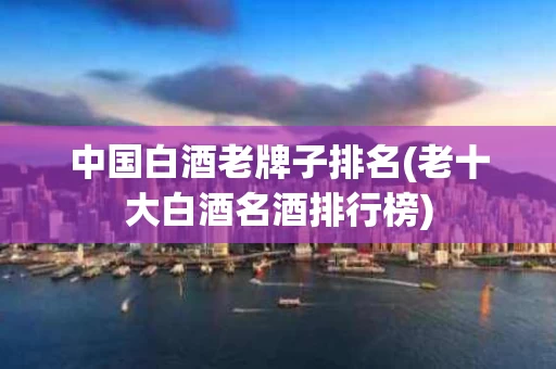 中国白酒老牌子排名(老十大白酒名酒排行榜)
