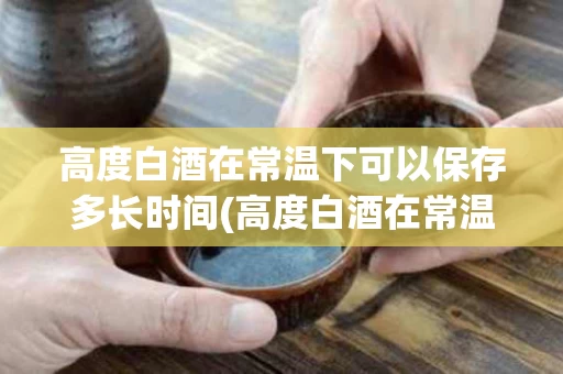 高度白酒在常温下可以保存多长时间(高度白酒在常温下可以保存多长时间呢)