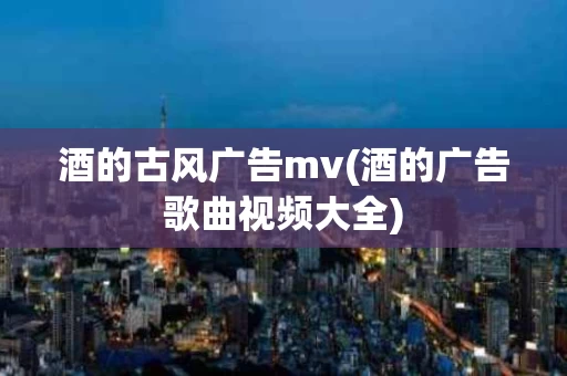酒的古风广告mv(酒的广告歌曲视频大全)