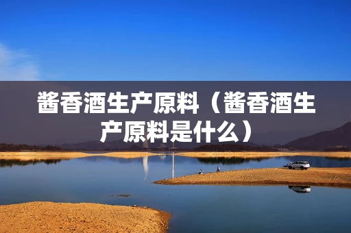 酱香酒生产原料（酱香酒生产原料是什么）