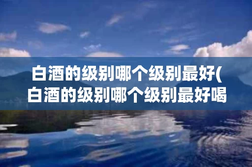 白酒的级别哪个级别最好(白酒的级别哪个级别最好喝)