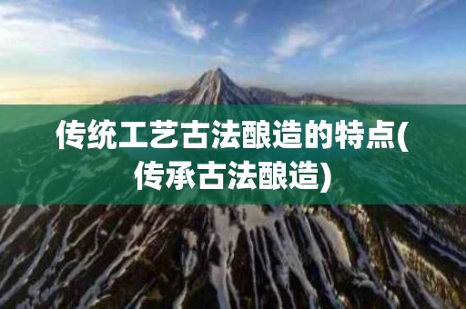 传统工艺古法酿造的特点(传承古法酿造)