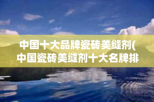 中国十大品牌瓷砖美缝剂(中国瓷砖美缝剂十大名牌排名)