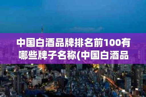 中国白酒品牌排名前100有哪些牌子名称(中国白酒品牌排名前100有哪些牌子名称和价格)