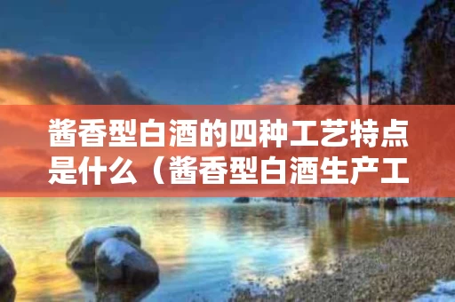 酱香型白酒的四种工艺特点是什么（酱香型白酒生产工艺特点）
