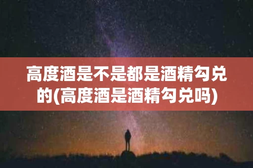 高度酒是不是都是酒精勾兑的(高度酒是酒精勾兑吗)