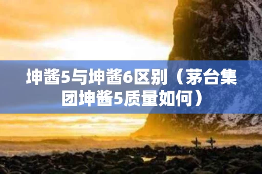 坤酱5与坤酱6区别（茅台集团坤酱5质量如何）