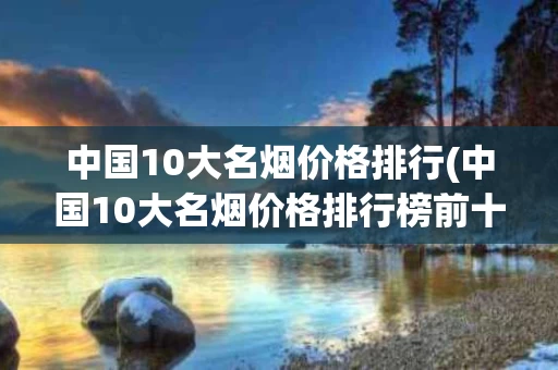 中国10大名烟价格排行(中国10大名烟价格排行榜前十名)