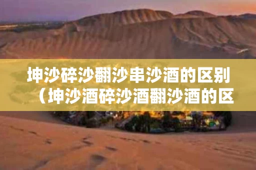 坤沙碎沙翻沙串沙酒的区别（坤沙酒碎沙酒翻沙酒的区别）