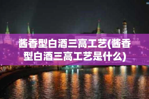 酱香型白酒三高工艺(酱香型白酒三高工艺是什么)