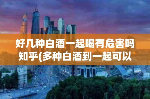 好几种白酒一起喝有危害吗知乎(多种白酒到一起可以喝吗)