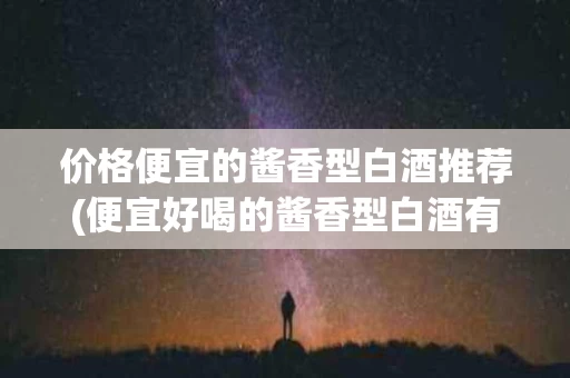 价格便宜的酱香型白酒推荐(便宜好喝的酱香型白酒有哪些)