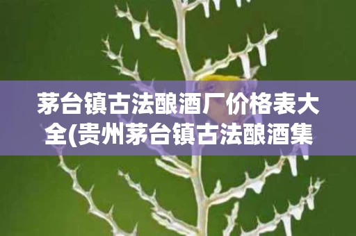 茅台镇古法酿酒厂价格表大全(贵州茅台镇古法酿酒集团有限责任公司)