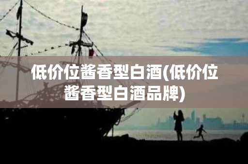 低价位酱香型白酒(低价位酱香型白酒品牌)