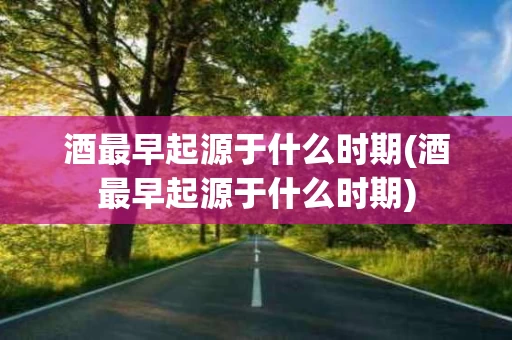 酒最早起源于什么时期(酒最早起源于什么时期)