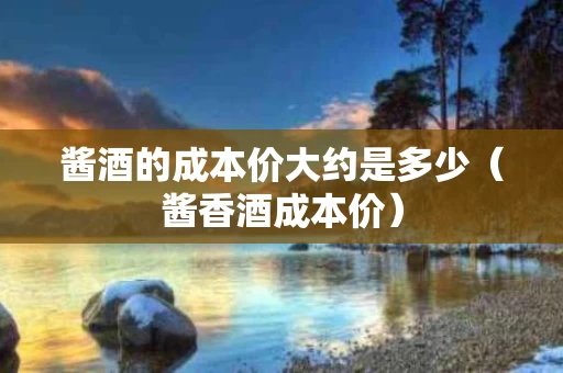 酱酒的成本价大约是多少（酱香酒成本价）