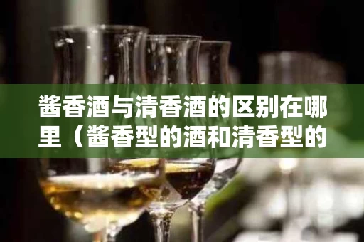 酱香酒与清香酒的区别在哪里（酱香型的酒和清香型的酒有什么区别）