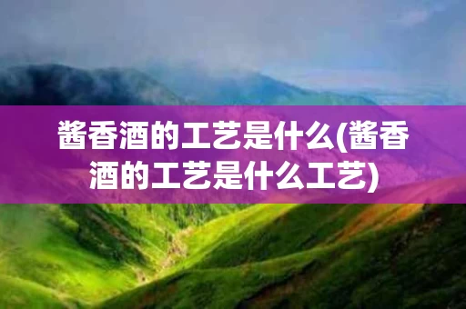 酱香酒的工艺是什么(酱香酒的工艺是什么工艺)