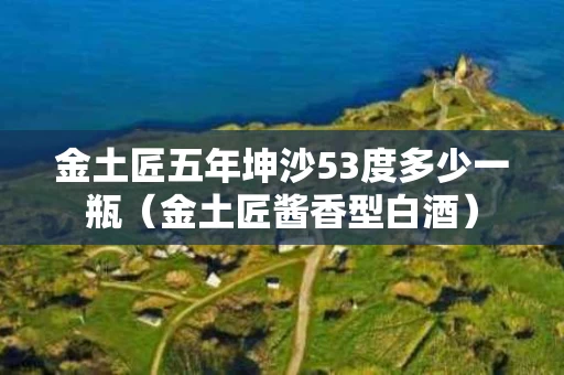 金土匠五年坤沙53度多少一瓶（金土匠酱香型白酒）