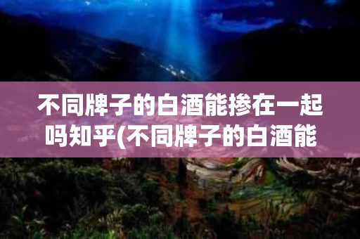 不同牌子的白酒能掺在一起吗知乎(不同牌子的白酒能掺在一起吗知乎推荐)