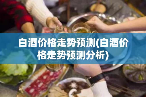 白酒价格走势预测(白酒价格走势预测分析)