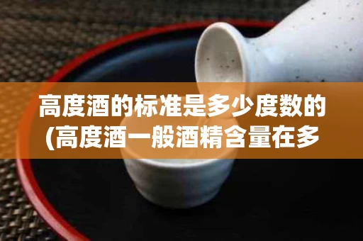 高度酒的标准是多少度数的(高度酒一般酒精含量在多少度以上)