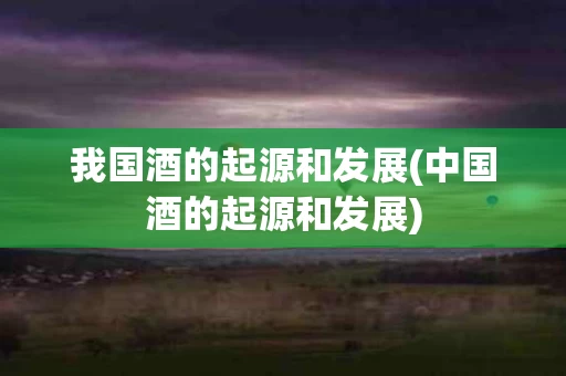我国酒的起源和发展(中国酒的起源和发展)