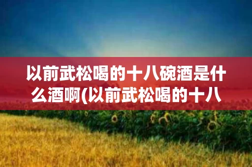 以前武松喝的十八碗酒是什么酒啊(以前武松喝的十八碗酒是什么酒啊视频)
