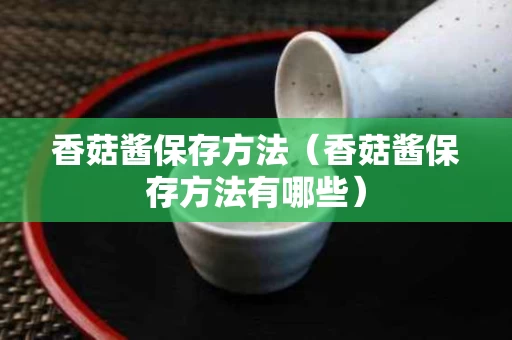 香菇酱保存方法（香菇酱保存方法有哪些）