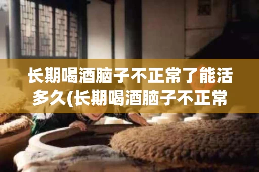 长期喝酒脑子不正常了能活多久(长期喝酒脑子不正常了能活多久呢)