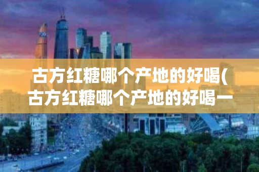 古方红糖哪个产地的好喝(古方红糖哪个产地的好喝一点)