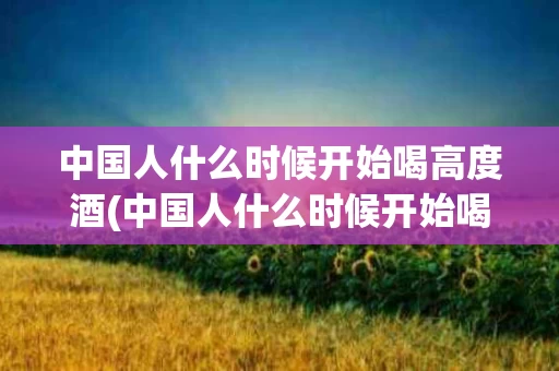中国人什么时候开始喝高度酒(中国人什么时候开始喝高度白酒)
