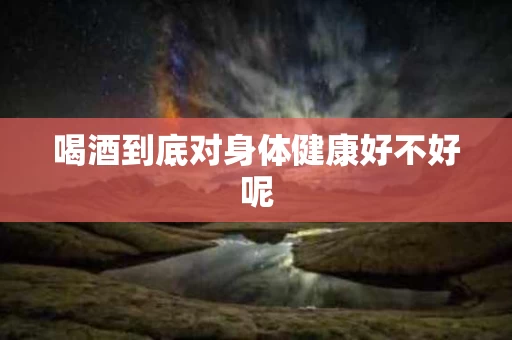 喝酒到底对身体健康好不好呢