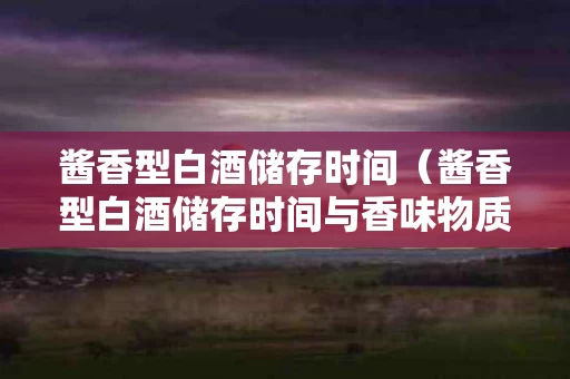 酱香型白酒储存时间（酱香型白酒储存时间与香味物质多少）